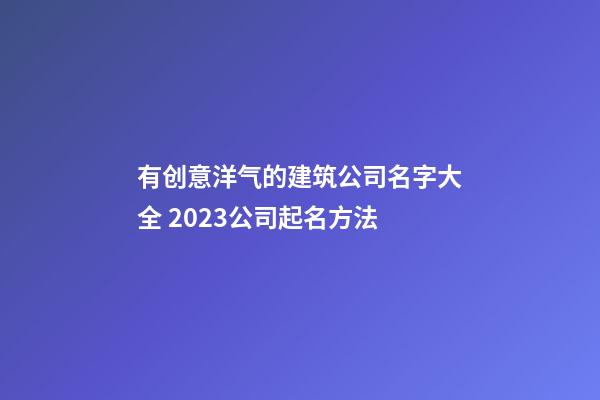 有创意洋气的建筑公司名字大全 2023公司起名方法
